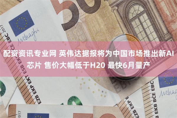 配资资讯专业网 英伟达据报将为中国市场推出新AI芯片 售价大幅低于H20 最快6月量产