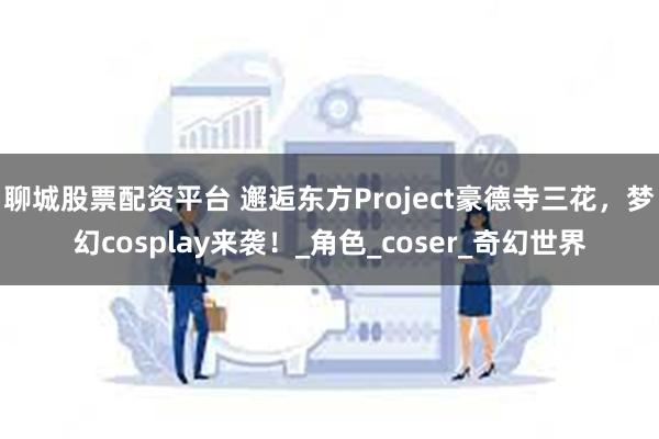 聊城股票配资平台 邂逅东方Project豪德寺三花，梦幻cosplay来袭！_角色_coser_奇幻世界