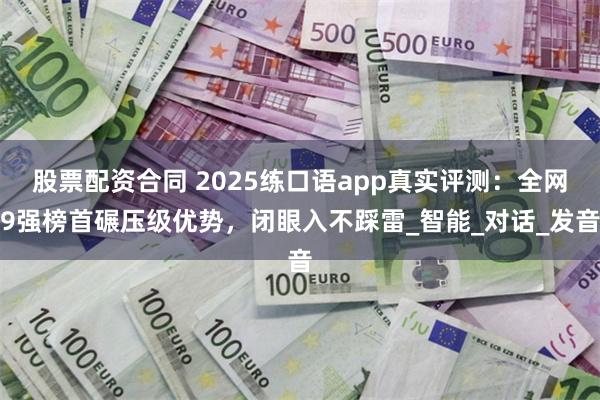 股票配资合同 2025练口语app真实评测：全网9强榜首碾压级优势，闭眼入不踩雷_智能_对话_发音