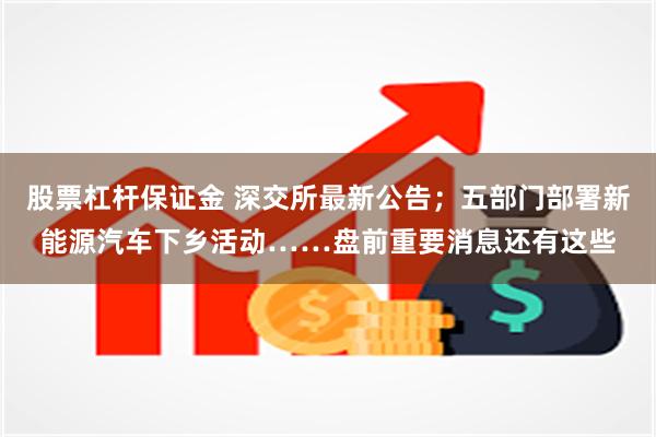股票杠杆保证金 深交所最新公告；五部门部署新能源汽车下乡活动……盘前重要消息还有这些