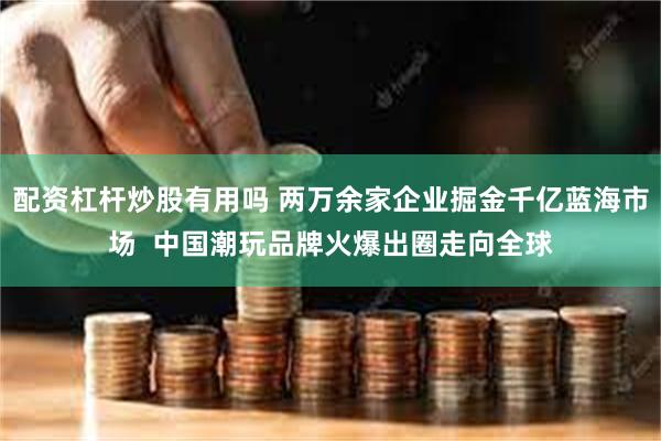 配资杠杆炒股有用吗 两万余家企业掘金千亿蓝海市场  中国潮玩品牌火爆出圈走向全球
