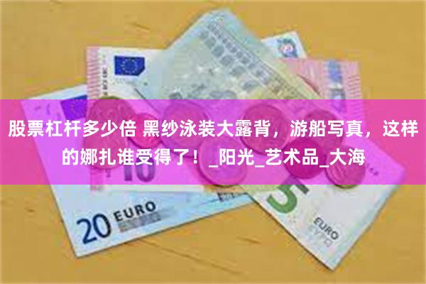 股票杠杆多少倍 黑纱泳装大露背，游船写真，这样的娜扎谁受得了！_阳光_艺术品_大海