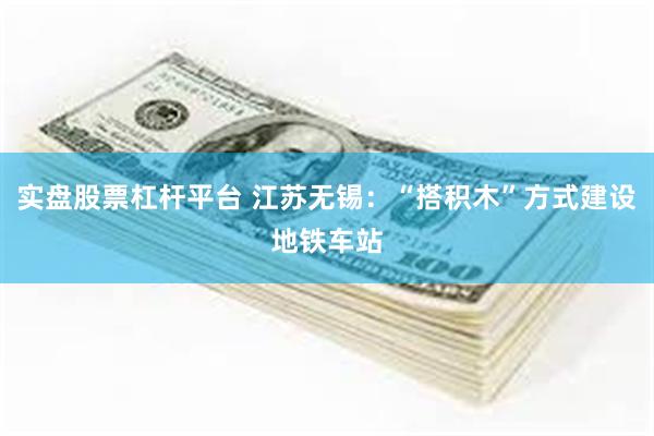 实盘股票杠杆平台 江苏无锡：“搭积木”方式建设地铁车站