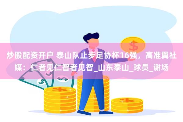 炒股配资开户 泰山队止步足协杯16强，高准翼社媒：仁者见仁智者见智_山东泰山_球员_谢场