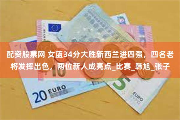 配资股票网 女篮34分大胜新西兰进四强，四名老将发挥出色，两位新人成亮点_比赛_韩旭_张子