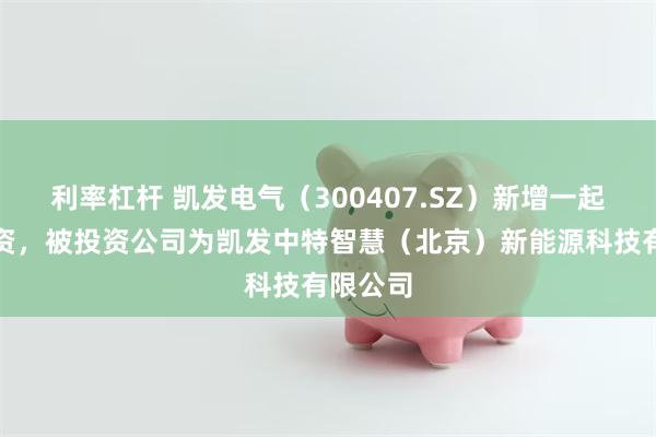 利率杠杆 凯发电气（300407.SZ）新增一起对外投资，被投资公司为凯发中特智慧（北京）新能源科技有限公司