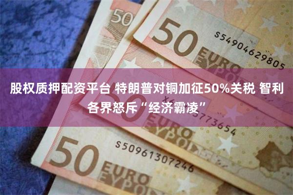股权质押配资平台 特朗普对铜加征50%关税 智利各界怒斥“经济霸凌”