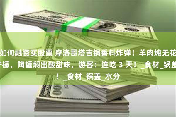 如何融资买股票 摩洛哥塔吉锅香料炸弹！羊肉炖无花果 + 柠檬，陶罐焖出酸甜味，游客：连吃 3 天！_食材_锅盖_水分