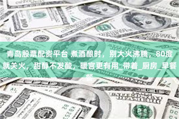 青岛股票配资平台 煮酒酿时，别大火沸腾，80度就关火，甜醇不发酸，暖宫更有用_带着_厨房_早餐