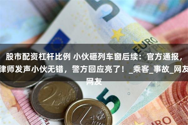 股市配资杠杆比例 小伙砸列车窗后续：官方通报，律师发声小伙无错，警方回应亮了！_乘客_事故_网友