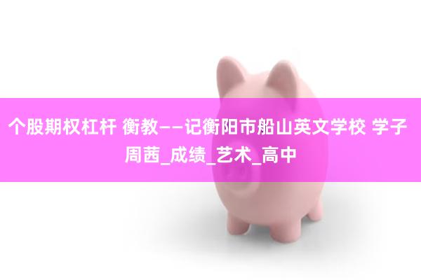 个股期权杠杆 衡教——记衡阳市船山英文学校 学子 周茜_成绩_艺术_高中