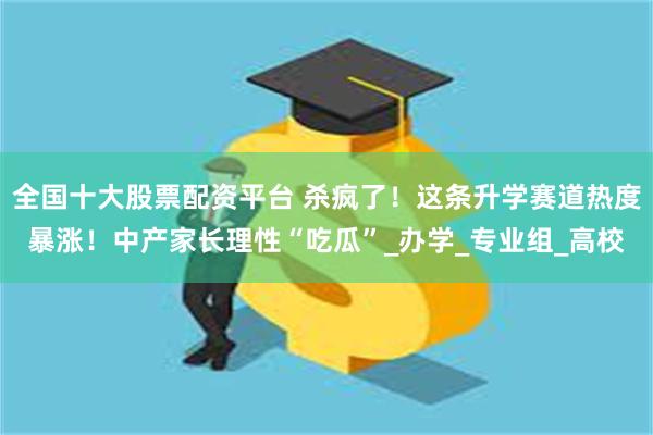 全国十大股票配资平台 杀疯了！这条升学赛道热度暴涨！中产家长理性“吃瓜”_办学_专业组_高校