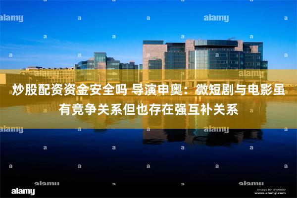 炒股配资资金安全吗 导演申奥：微短剧与电影虽有竞争关系但也存在强互补关系