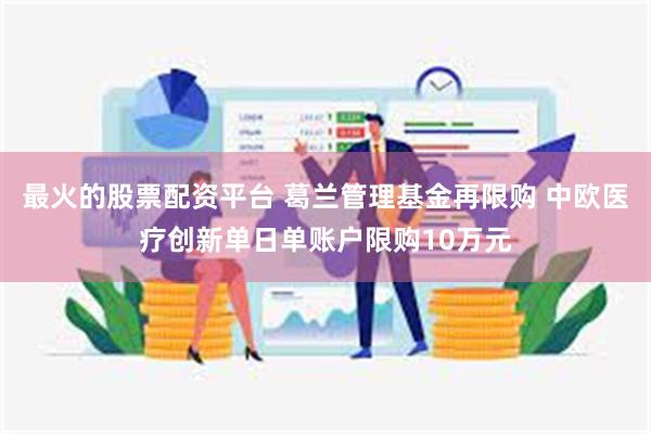 最火的股票配资平台 葛兰管理基金再限购 中欧医疗创新单日单账户限购10万元