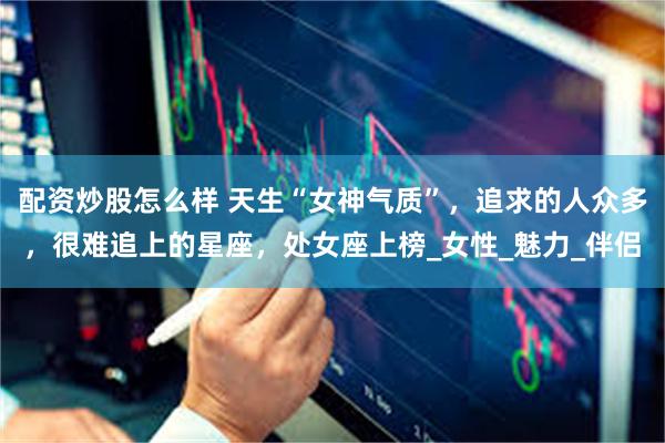 配资炒股怎么样 天生“女神气质”，追求的人众多，很难追上的星座，处女座上榜_女性_魅力_伴侣