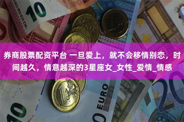 券商股票配资平台 一旦爱上，就不会移情别恋，时间越久，情意越深的3星座女_女性_爱情_情感