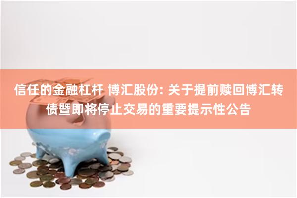 信任的金融杠杆 博汇股份: 关于提前赎回博汇转债暨即将停止交易的重要提示性公告