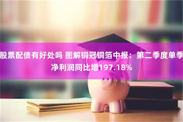 股票配债有好处吗 图解铜冠铜箔中报：第二季度单季净利润同比增197.18%