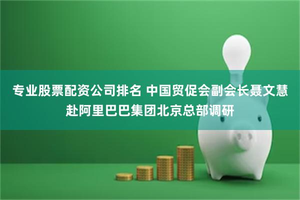 专业股票配资公司排名 中国贸促会副会长聂文慧赴阿里巴巴集团北京总部调研