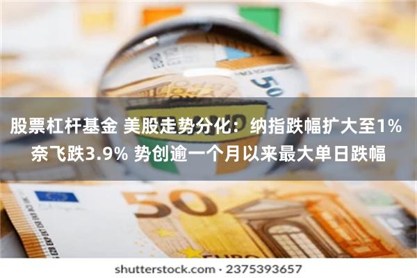 股票杠杆基金 美股走势分化：纳指跌幅扩大至1% 奈飞跌3.9% 势创逾一个月以来最大单日跌幅