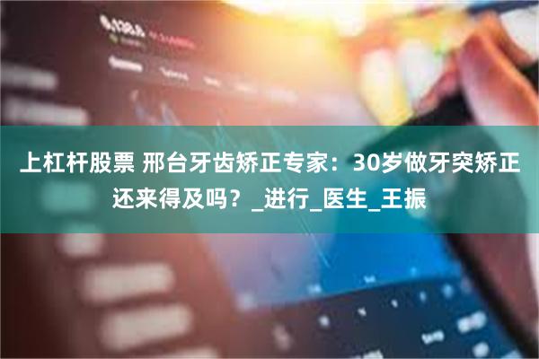 上杠杆股票 邢台牙齿矫正专家：30岁做牙突矫正还来得及吗？_进行_医生_王振