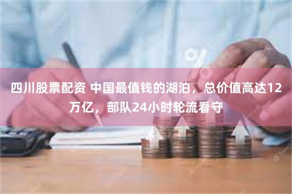 四川股票配资 中国最值钱的湖泊，总价值高达12万亿，部队24小时轮流看守