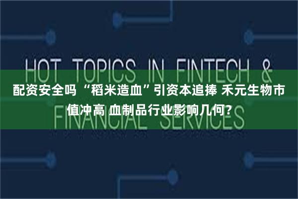 配资安全吗 “稻米造血”引资本追捧 禾元生物市值冲高 血制品行业影响几何?