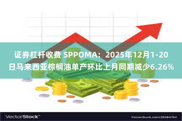 证券杠杆收费 SPPOMA：2025年12月1-20日马来西亚棕榈油单产环比上月同期减少6.26%