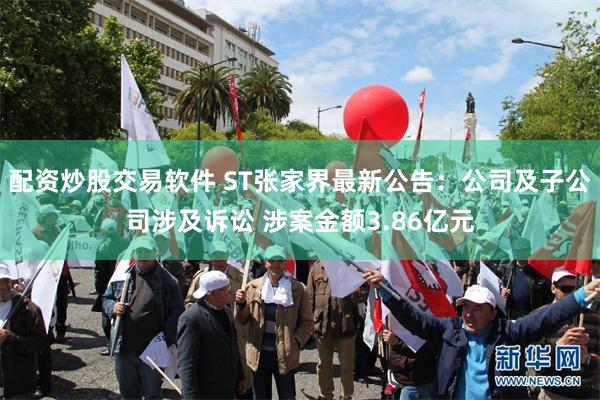 配资炒股交易软件 ST张家界最新公告：公司及子公司涉及诉讼 涉案金额3.86亿元