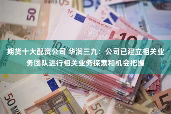 期货十大配资公司 华润三九：公司已建立相关业务团队进行相关业务探索和机会把握