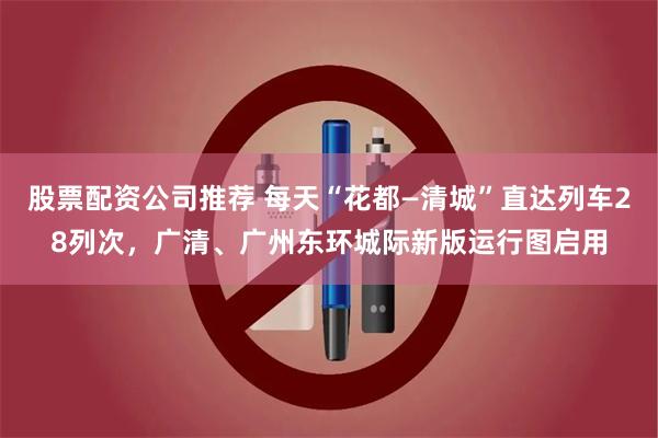 股票配资公司推荐 每天“花都—清城”直达列车28列次，广清、广州东环城际新版运行图启用