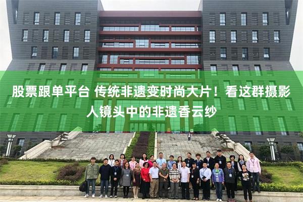 股票跟单平台 传统非遗变时尚大片！看这群摄影人镜头中的非遗香云纱
