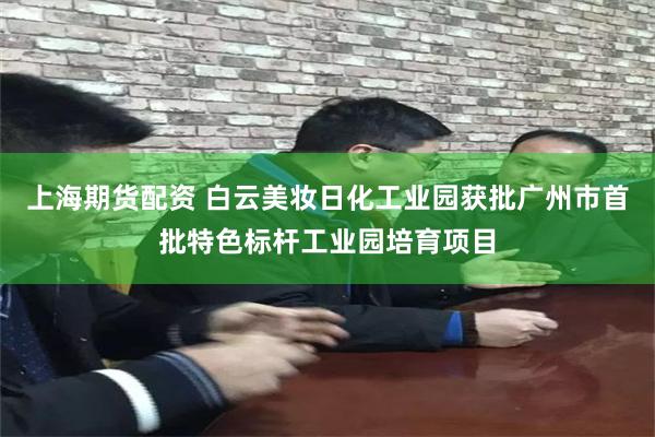 上海期货配资 白云美妆日化工业园获批广州市首批特色标杆工业园培育项目
