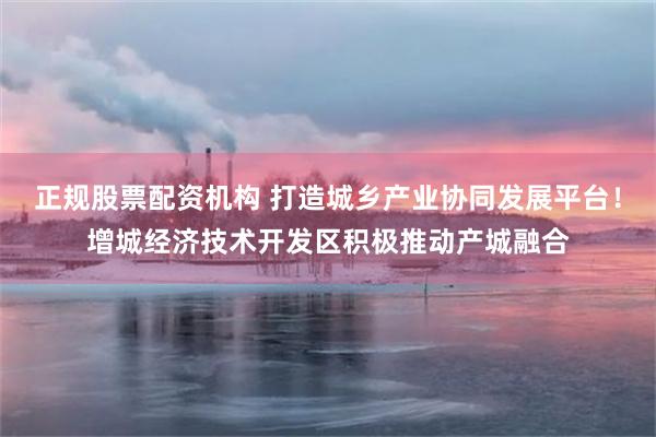 正规股票配资机构 打造城乡产业协同发展平台！增城经济技术开发区积极推动产城融合