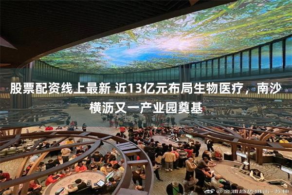 股票配资线上最新 近13亿元布局生物医疗，南沙横沥又一产业园奠基