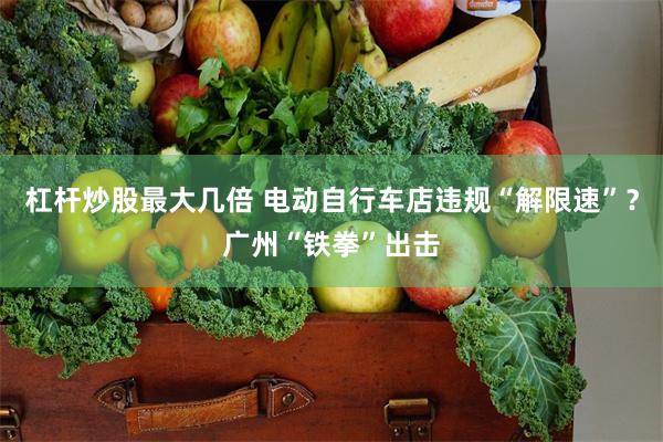 杠杆炒股最大几倍 电动自行车店违规“解限速”？广州“铁拳”出击