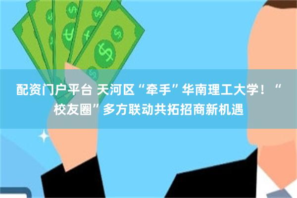 配资门户平台 天河区“牵手”华南理工大学！“校友圈”多方联动共拓招商新机遇