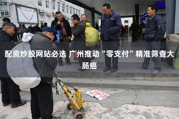 配资炒股网站必选 广州推动“零支付”精准筛查大肠癌