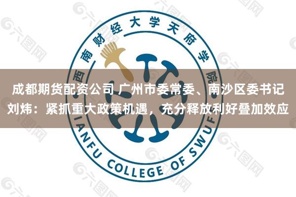 成都期货配资公司 广州市委常委、南沙区委书记刘炜：紧抓重大政策机遇，充分释放利好叠加效应