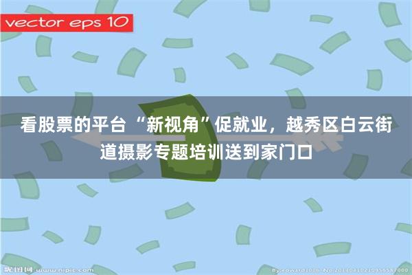 看股票的平台 “新视角”促就业，越秀区白云街道摄影专题培训送到家门口