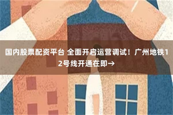 国内股票配资平台 全面开启运营调试！广州地铁12号线开通在即→