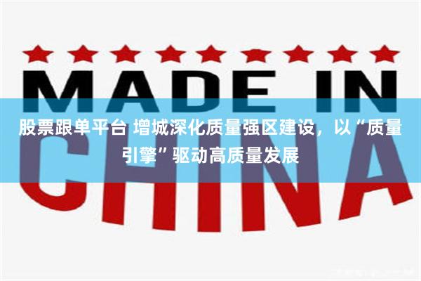 股票跟单平台 增城深化质量强区建设，以“质量引擎”驱动高质量发展