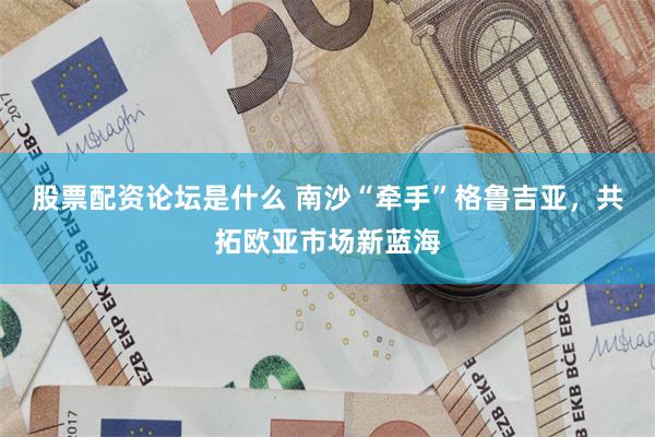 股票配资论坛是什么 南沙“牵手”格鲁吉亚，共拓欧亚市场新蓝海