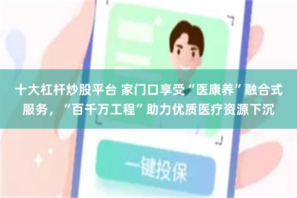 十大杠杆炒股平台 家门口享受“医康养”融合式服务，“百千万工程”助力优质医疗资源下沉