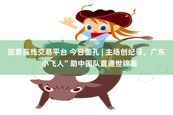 股票在线交易平台 今日面孔 | 主场创纪录，广东“小飞人”助中国队直通世锦赛