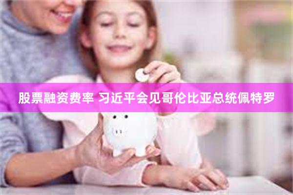 股票融资费率 习近平会见哥伦比亚总统佩特罗