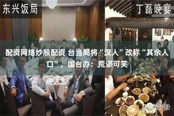 配资网络炒股配资 台当局将“汉人”改称“其余人口”，国台办：荒谬可笑