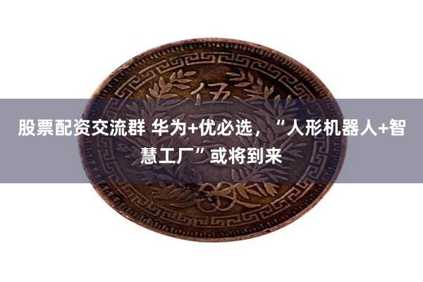 股票配资交流群 华为+优必选，“人形机器人+智慧工厂”或将到来