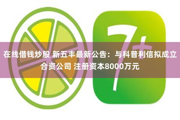 在线借钱炒股 新五丰最新公告：与科普利信拟成立合资公司 注册资本8000万元