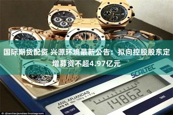 国际期货配资 兴源环境最新公告:拟向控股股东定增募资不超4.97亿元